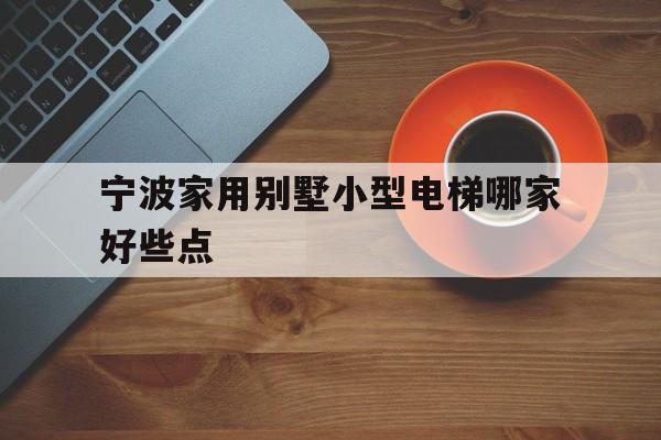 宁波家用别墅小型电梯哪家好些点(宁波家用电梯哪个品牌好)